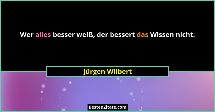 Wer alles besser weiß, der bessert das Wissen nicht.... - Jürgen Wilbert