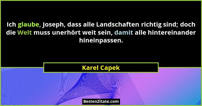 Ich glaube, Joseph, dass alle Landschaften richtig sind; doch die Welt muss unerhört weit sein, damit alle hintereinander hineinpassen.... - Karel Capek