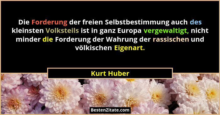 Die Forderung der freien Selbstbestimmung auch des kleinsten Volksteils ist in ganz Europa vergewaltigt, nicht minder die Forderung der W... - Kurt Huber