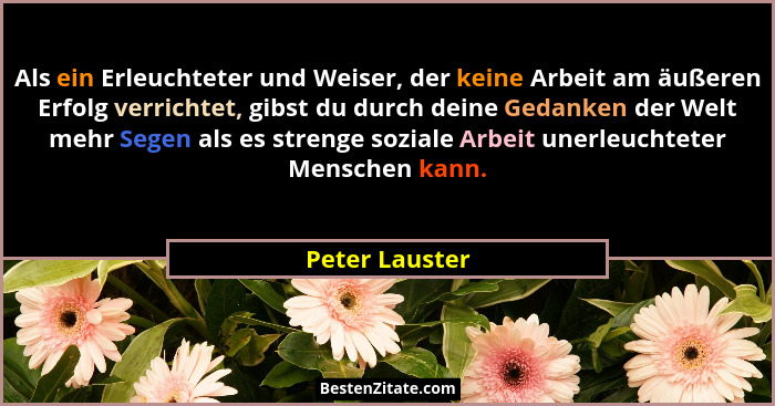 Als ein Erleuchteter und Weiser, der keine Arbeit am äußeren Erfolg verrichtet, gibst du durch deine Gedanken der Welt mehr Segen als... - Peter Lauster