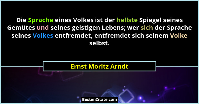 Die Sprache eines Volkes ist der hellste Spiegel seines Gemütes und seines geistigen Lebens; wer sich der Sprache seines Volkes e... - Ernst Moritz Arndt