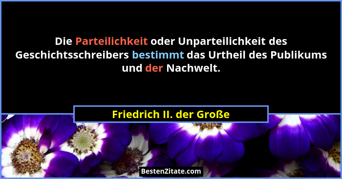 Die Parteilichkeit oder Unparteilichkeit des Geschichtsschreibers bestimmt das Urtheil des Publikums und der Nachwelt.... - Friedrich II. der Große