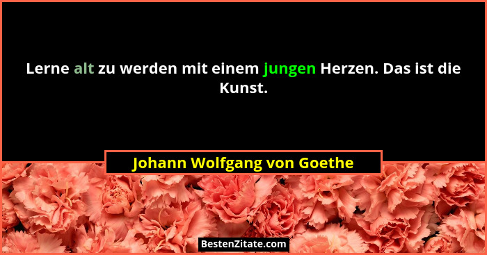 Lerne alt zu werden mit einem jungen Herzen. Das ist die Kunst.... - Johann Wolfgang von Goethe