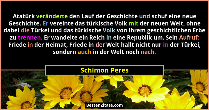 Atatürk veränderte den Lauf der Geschichte und schuf eine neue Geschichte. Er vereinte das türkische Volk mit der neuen Welt, ohne dab... - Schimon Peres