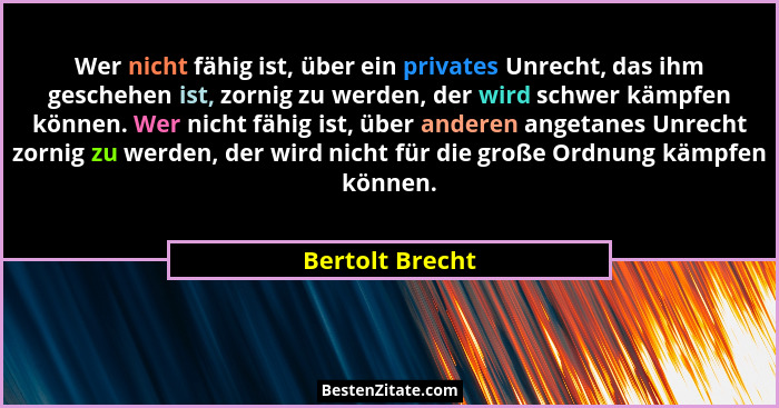 Wer nicht fähig ist, über ein privates Unrecht, das ihm geschehen ist, zornig zu werden, der wird schwer kämpfen können. Wer nicht fä... - Bertolt Brecht