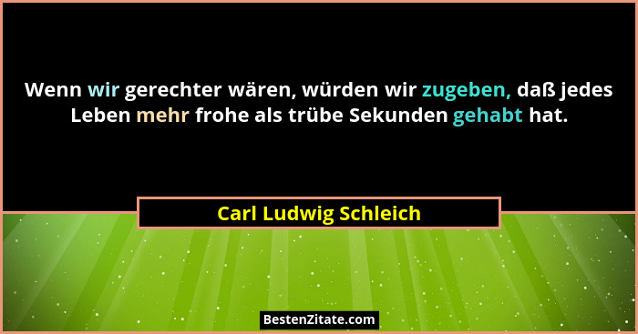 Wenn wir gerechter wären, würden wir zugeben, daß jedes Leben mehr frohe als trübe Sekunden gehabt hat.... - Carl Ludwig Schleich