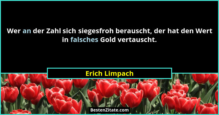 Wer an der Zahl sich siegesfroh berauscht, der hat den Wert in falsches Gold vertauscht.... - Erich Limpach