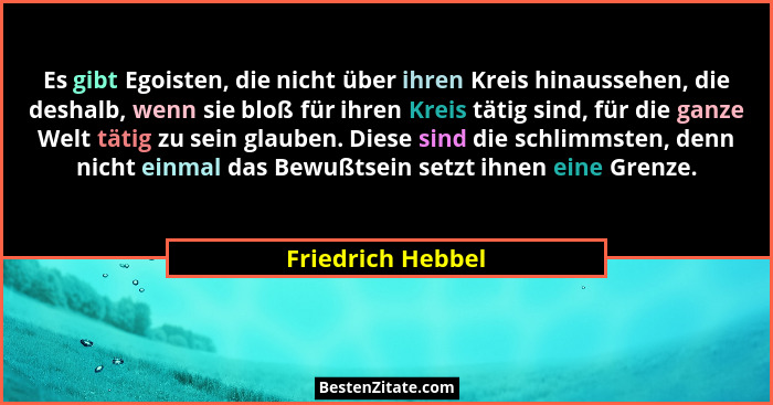 Es gibt Egoisten, die nicht über ihren Kreis hinaussehen, die deshalb, wenn sie bloß für ihren Kreis tätig sind, für die ganze Welt... - Friedrich Hebbel