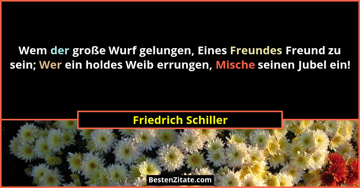 Wem der große Wurf gelungen, Eines Freundes Freund zu sein; Wer ein holdes Weib errungen, Mische seinen Jubel ein!... - Friedrich Schiller