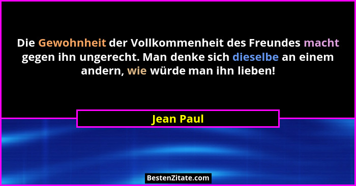 Die Gewohnheit der Vollkommenheit des Freundes macht gegen ihn ungerecht. Man denke sich dieselbe an einem andern, wie würde man ihn liebe... - Jean Paul