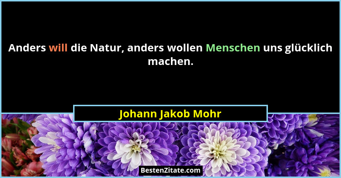 Anders will die Natur, anders wollen Menschen uns glücklich machen.... - Johann Jakob Mohr