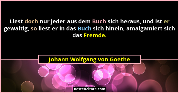 Liest doch nur jeder aus dem Buch sich heraus, und ist er gewaltig, so liest er in das Buch sich hinein, amalgamiert sich... - Johann Wolfgang von Goethe