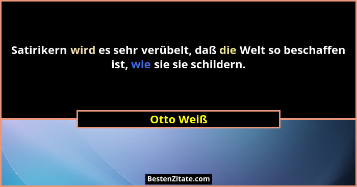 Satirikern wird es sehr verübelt, daß die Welt so beschaffen ist, wie sie sie schildern.... - Otto Weiß