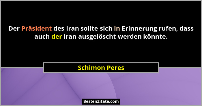 Der Präsident des Iran sollte sich in Erinnerung rufen, dass auch der Iran ausgelöscht werden könnte.... - Schimon Peres