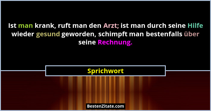 Ist man krank, ruft man den Arzt; ist man durch seine Hilfe wieder gesund geworden, schimpft man bestenfalls über seine Rechnung.... - Sprichwort