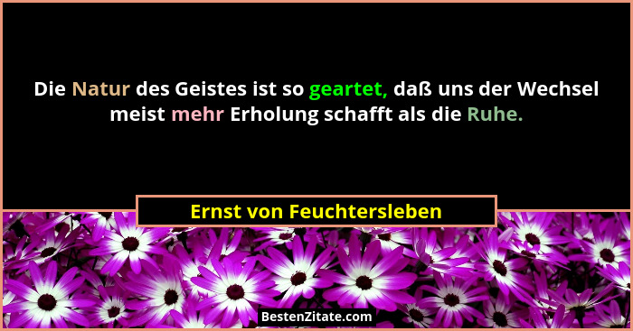 Die Natur des Geistes ist so geartet, daß uns der Wechsel meist mehr Erholung schafft als die Ruhe.... - Ernst von Feuchtersleben