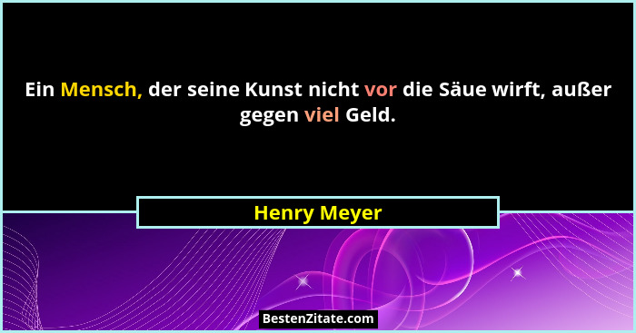 Ein Mensch, der seine Kunst nicht vor die Säue wirft, außer gegen viel Geld.... - Henry Meyer