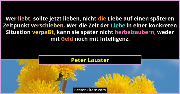 Wer liebt, sollte jetzt lieben, nicht die Liebe auf einen späteren Zeitpunkt verschieben. Wer die Zeit der Liebe in einer konkreten Si... - Peter Lauster