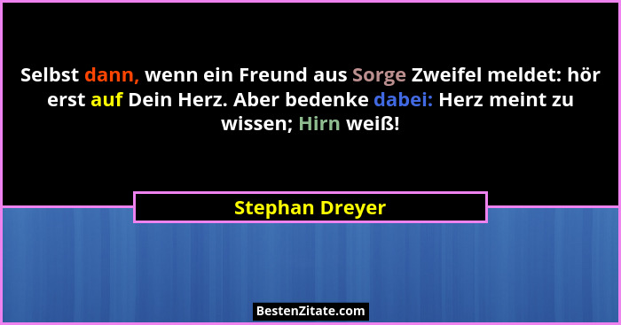 Selbst dann, wenn ein Freund aus Sorge Zweifel meldet: hör erst auf Dein Herz. Aber bedenke dabei: Herz meint zu wissen; Hirn weiß!... - Stephan Dreyer