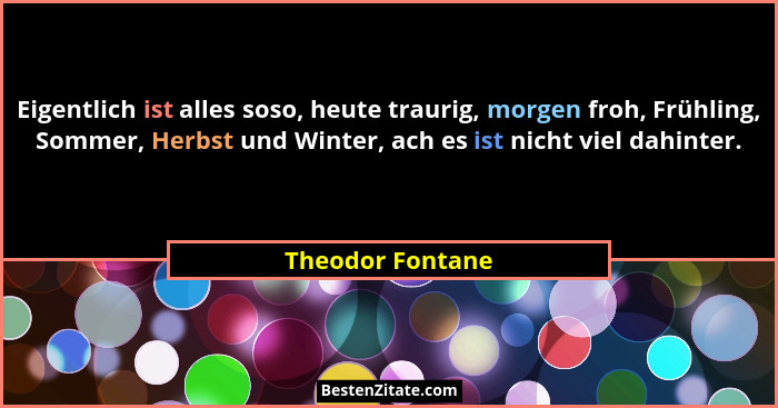 Eigentlich ist alles soso, heute traurig, morgen froh, Frühling, Sommer, Herbst und Winter, ach es ist nicht viel dahinter.... - Theodor Fontane