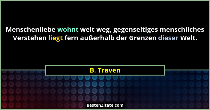 Menschenliebe wohnt weit weg, gegenseitiges menschliches Verstehen liegt fern außerhalb der Grenzen dieser Welt.... - B. Traven