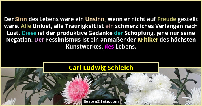 Der Sinn des Lebens wäre ein Unsinn, wenn er nicht auf Freude gestellt wäre. Alle Unlust, alle Traurigkeit ist ein schmerzliche... - Carl Ludwig Schleich