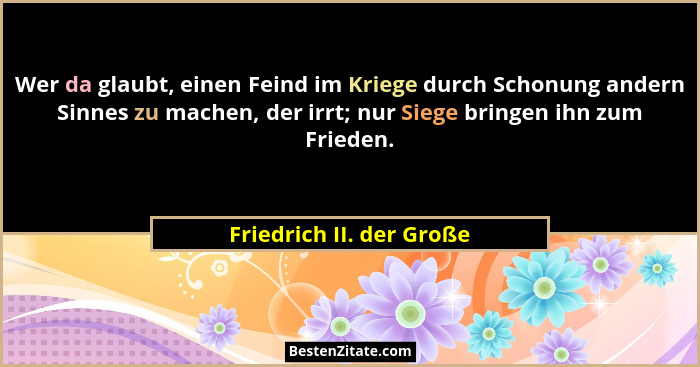 Wer da glaubt, einen Feind im Kriege durch Schonung andern Sinnes zu machen, der irrt; nur Siege bringen ihn zum Frieden.... - Friedrich II. der Große