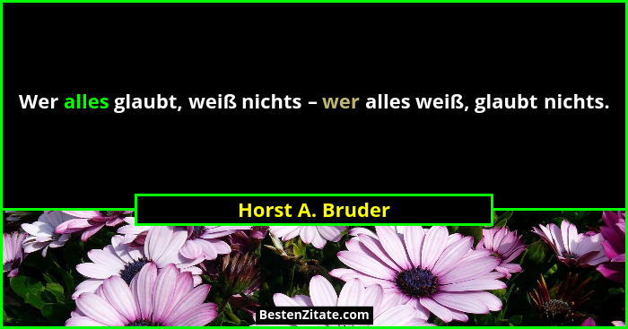 Wer alles glaubt, weiß nichts – wer alles weiß, glaubt nichts.... - Horst A. Bruder