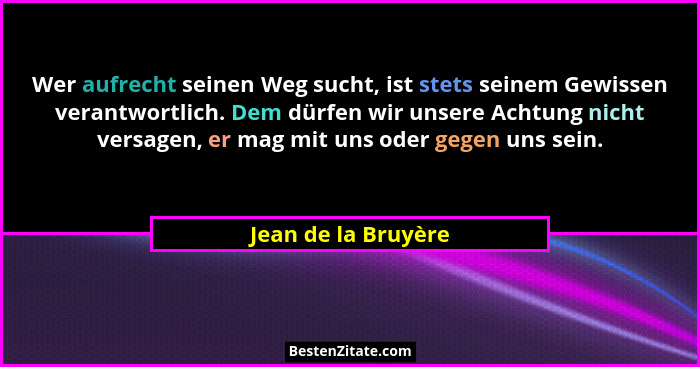 Wer aufrecht seinen Weg sucht, ist stets seinem Gewissen verantwortlich. Dem dürfen wir unsere Achtung nicht versagen, er mag mit... - Jean de la Bruyère