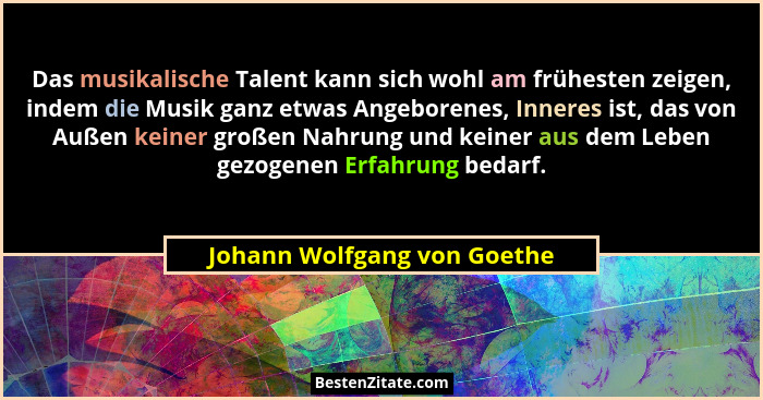 Das musikalische Talent kann sich wohl am frühesten zeigen, indem die Musik ganz etwas Angeborenes, Inneres ist, das von... - Johann Wolfgang von Goethe