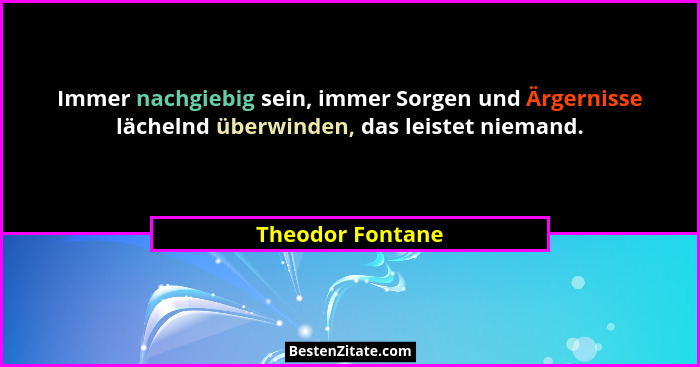 Immer nachgiebig sein, immer Sorgen und Ärgernisse lächelnd überwinden, das leistet niemand.... - Theodor Fontane