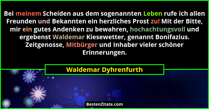 Bei meinem Scheiden aus dem sogenannten Leben rufe ich allen Freunden und Bekannten ein herzliches Prost zu! Mit der Bitte, mir... - Waldemar Dyhrenfurth