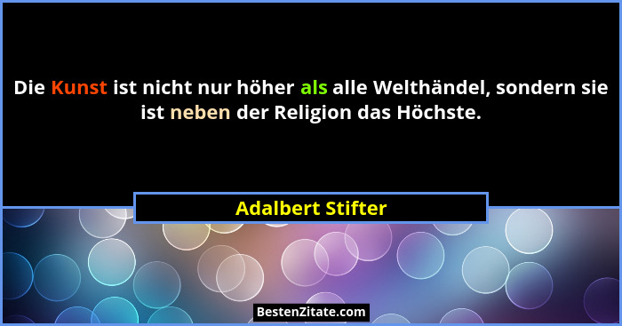 Die Kunst ist nicht nur höher als alle Welthändel, sondern sie ist neben der Religion das Höchste.... - Adalbert Stifter