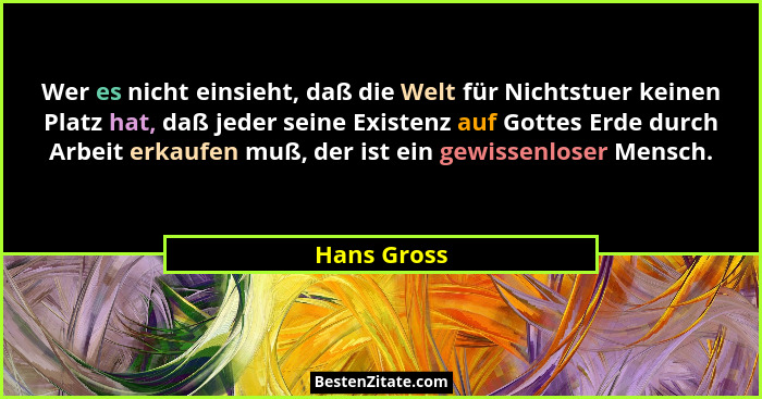 Wer es nicht einsieht, daß die Welt für Nichtstuer keinen Platz hat, daß jeder seine Existenz auf Gottes Erde durch Arbeit erkaufen muß,... - Hans Gross