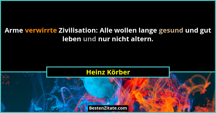 Arme verwirrte Zivilisation: Alle wollen lange gesund und gut leben und nur nicht altern.... - Heinz Körber