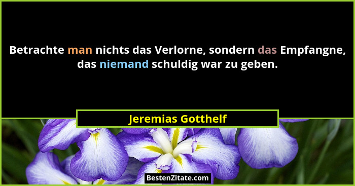 Betrachte man nichts das Verlorne, sondern das Empfangne, das niemand schuldig war zu geben.... - Jeremias Gotthelf