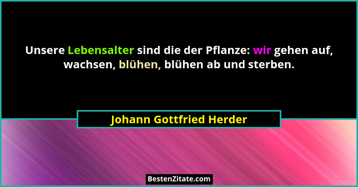 Unsere Lebensalter sind die der Pflanze: wir gehen auf, wachsen, blühen, blühen ab und sterben.... - Johann Gottfried Herder