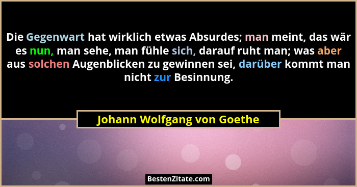 Die Gegenwart hat wirklich etwas Absurdes; man meint, das wär es nun, man sehe, man fühle sich, darauf ruht man; was aber... - Johann Wolfgang von Goethe