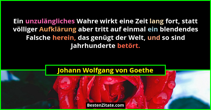 Ein unzulängliches Wahre wirkt eine Zeit lang fort, statt völliger Aufklärung aber tritt auf einmal ein blendendes Falsch... - Johann Wolfgang von Goethe