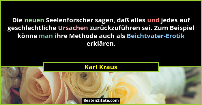 Die neuen Seelenforscher sagen, daß alles und jedes auf geschlechtliche Ursachen zurückzuführen sei. Zum Beispiel könne man ihre Methode... - Karl Kraus