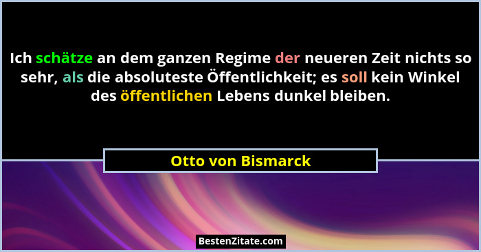 Ich schätze an dem ganzen Regime der neueren Zeit nichts so sehr, als die absoluteste Öffentlichkeit; es soll kein Winkel des öffe... - Otto von Bismarck