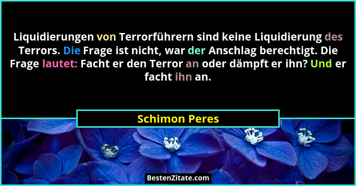 Liquidierungen von Terrorführern sind keine Liquidierung des Terrors. Die Frage ist nicht, war der Anschlag berechtigt. Die Frage laut... - Schimon Peres