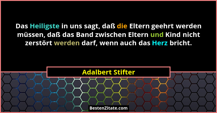 Das Heiligste in uns sagt, daß die Eltern geehrt werden müssen, daß das Band zwischen Eltern und Kind nicht zerstört werden darf, w... - Adalbert Stifter