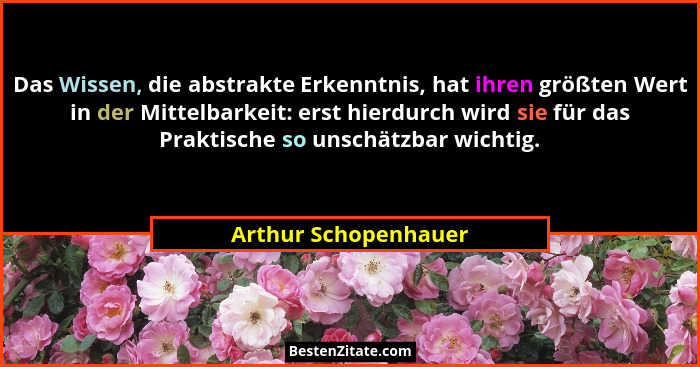 Das Wissen, die abstrakte Erkenntnis, hat ihren größten Wert in der Mittelbarkeit: erst hierdurch wird sie für das Praktische so... - Arthur Schopenhauer
