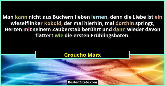 Man kann nicht aus Büchern lieben lernen, denn die Liebe ist ein wieselflinker Kobold, der mal hierhin, mal dorthin springt, Herzen mit... - Groucho Marx