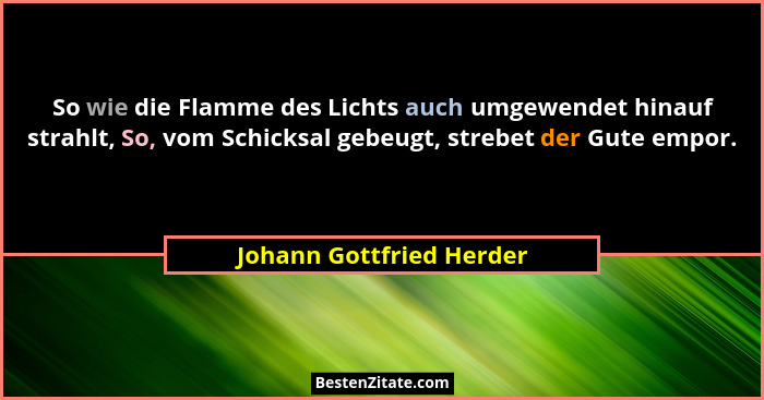 So wie die Flamme des Lichts auch umgewendet hinauf strahlt, So, vom Schicksal gebeugt, strebet der Gute empor.... - Johann Gottfried Herder