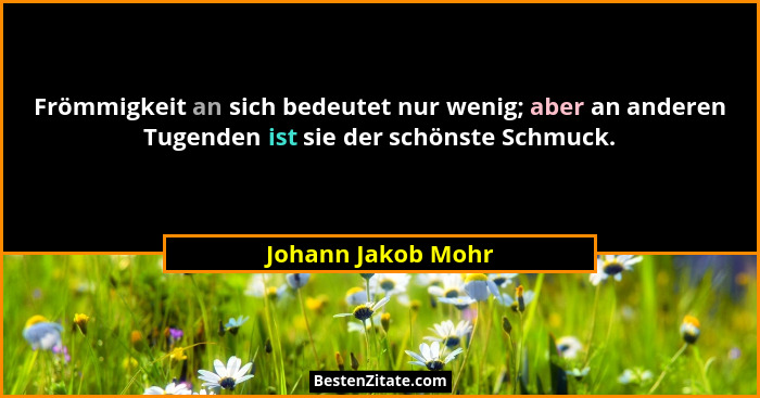 Frömmigkeit an sich bedeutet nur wenig; aber an anderen Tugenden ist sie der schönste Schmuck.... - Johann Jakob Mohr
