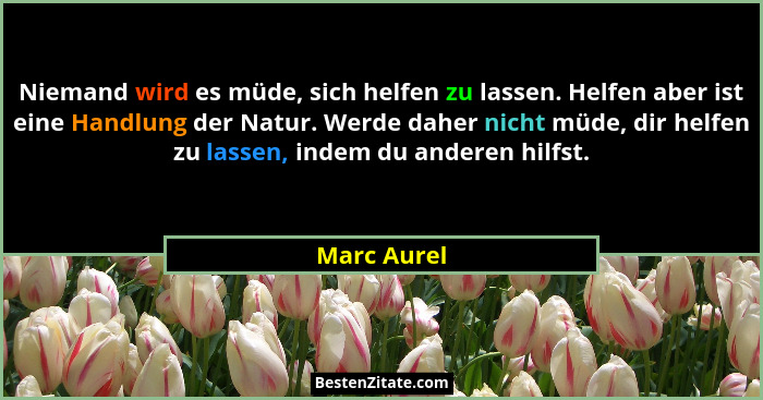 Niemand wird es müde, sich helfen zu lassen. Helfen aber ist eine Handlung der Natur. Werde daher nicht müde, dir helfen zu lassen, indem... - Marc Aurel