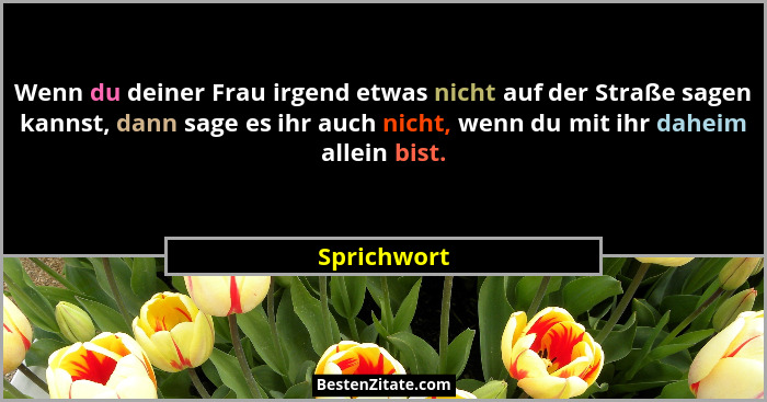 Wenn du deiner Frau irgend etwas nicht auf der Straße sagen kannst, dann sage es ihr auch nicht, wenn du mit ihr daheim allein bist.... - Sprichwort