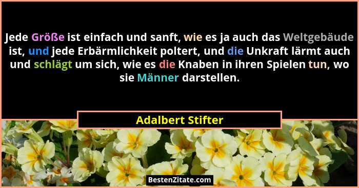 Jede Größe ist einfach und sanft, wie es ja auch das Weltgebäude ist, und jede Erbärmlichkeit poltert, und die Unkraft lärmt auch u... - Adalbert Stifter